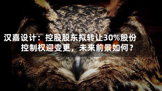 汉嘉设计：控股股东拟转让30%股份 控制权迎变更，未来前景如何？