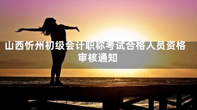 山西忻州初级会计职称考试合格人员资格审核通知