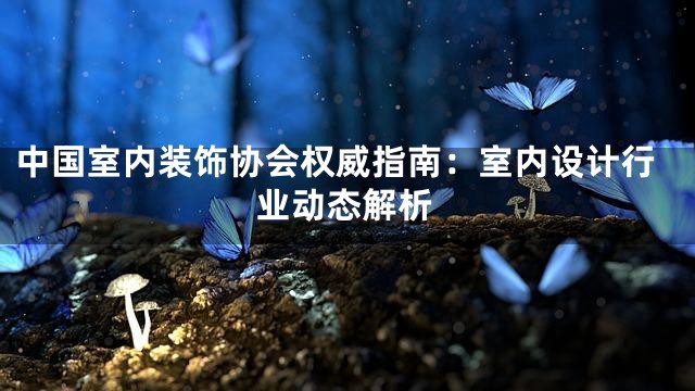 中国室内装饰协会权威指南：室内设计行业动态解析