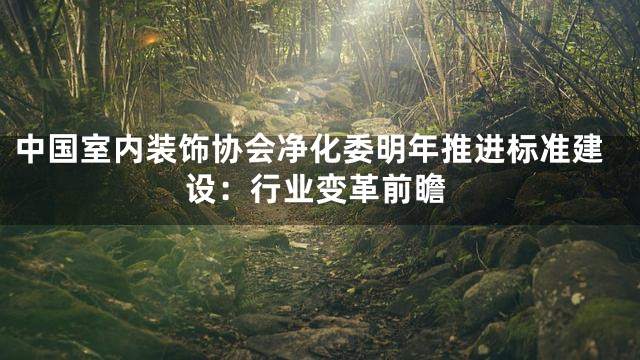 中国室内装饰协会净化委明年推进标准建设：行业变革前瞻