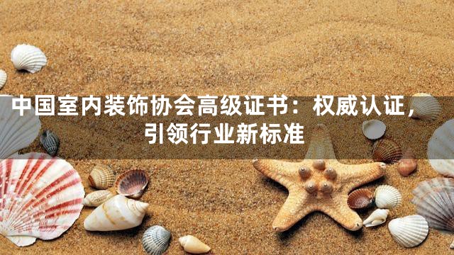 中国室内装饰协会高级证书：权威认证，引领行业新标准