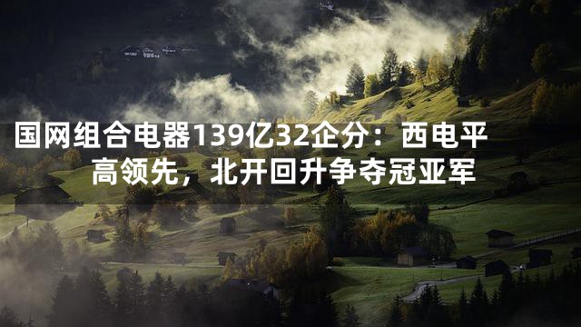 国网组合电器139亿32企分：西电平高领先，北开回升争夺冠亚军