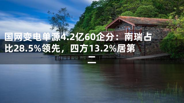 国网变电单源4.2亿60企分：南瑞占比28.5%领先，四方13.2%居第二