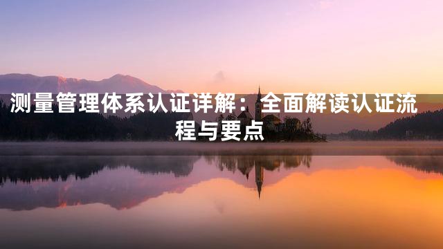 测量管理体系认证详解：全面解读认证流程与要点