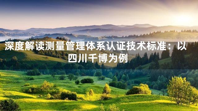 深度解读测量管理体系认证技术标准：以四川千博为例