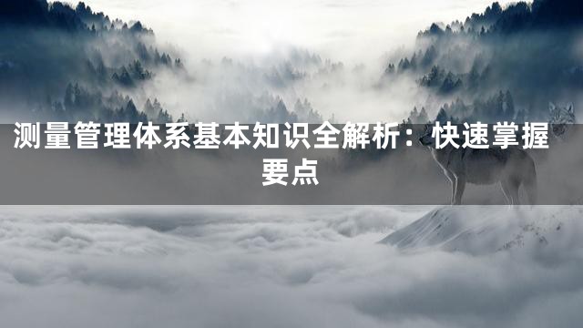 测量管理体系基本知识全解析：快速掌握要点