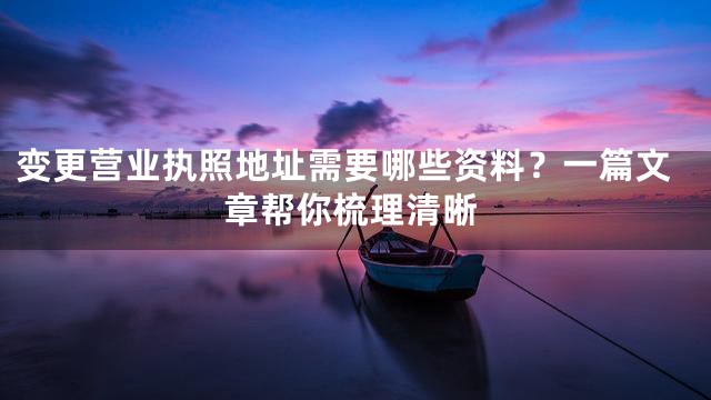 变更营业执照地址需要哪些资料？一篇文章帮你梳理清晰