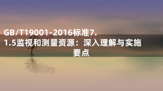 GB/T19001-2016标准7.1.5监视和测量资源：深入理解与实施要点