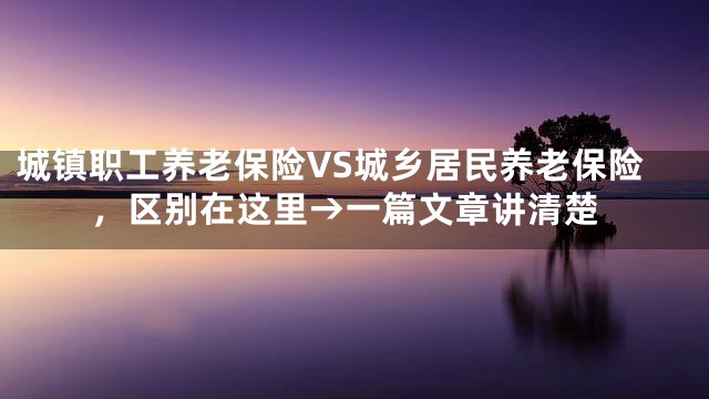 城镇职工养老保险VS城乡居民养老保险，区别在这里→一篇文章讲清楚