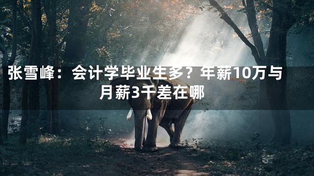 张雪峰：会计学毕业生多？年薪10万与月薪3千差在哪