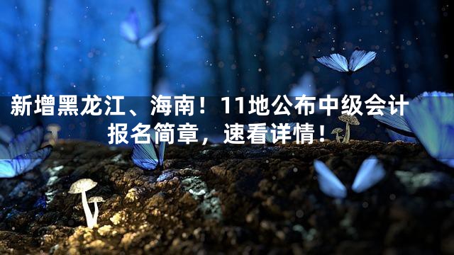 新增黑龙江、海南！11地公布中级会计报名简章，速看详情！