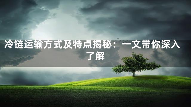 冷链运输方式及特点揭秘：一文带你深入了解