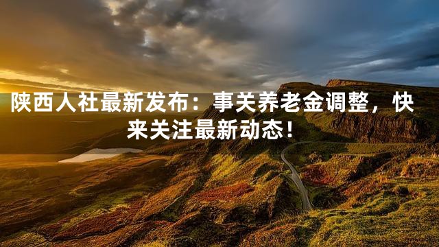 陕西人社最新发布：事关养老金调整，快来关注最新动态！