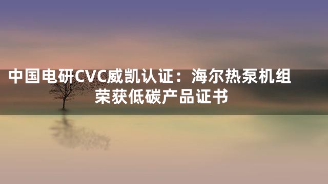 中国电研CVC威凯认证：海尔热泵机组荣获低碳产品证书