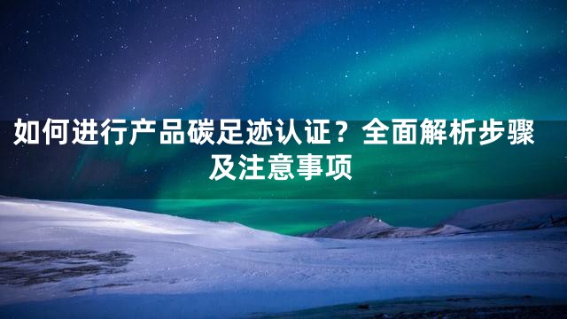 如何进行产品碳足迹认证？全面解析步骤及注意事项