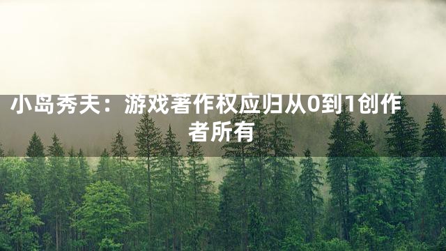 小岛秀夫：游戏著作权应归从0到1创作者所有