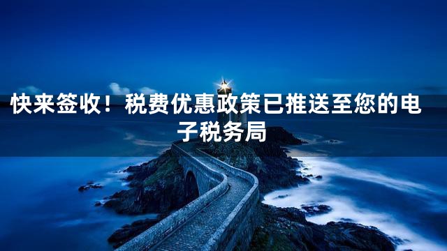 快来签收！税费优惠政策已推送至您的电子税务局