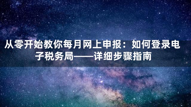 从零开始教你每月网上申报：如何登录电子税务局——详细步骤指南