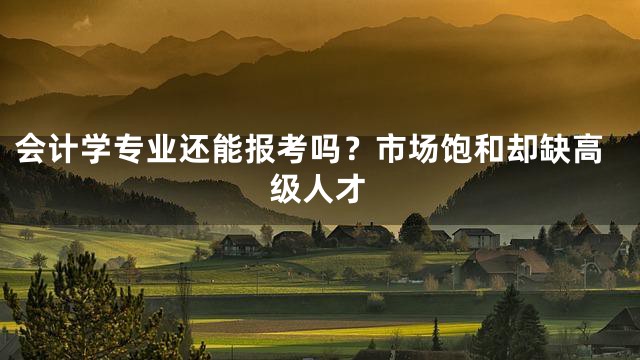 会计学专业还能报考吗？市场饱和却缺高级人才
