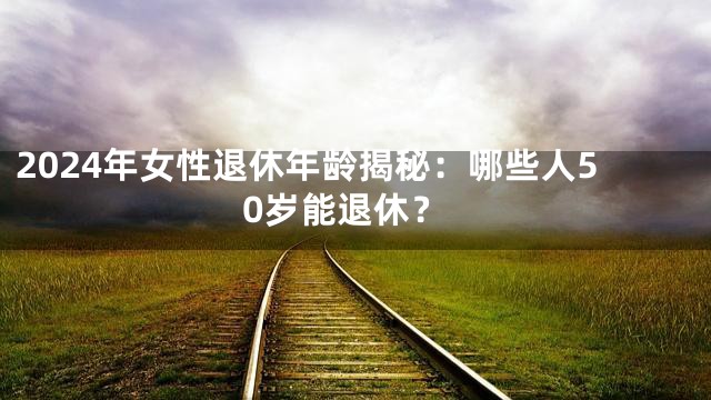 2024年女性退休年龄揭秘：哪些人50岁能退休？