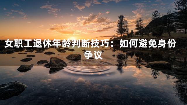 女职工退休年龄判断技巧：如何避免身份争议