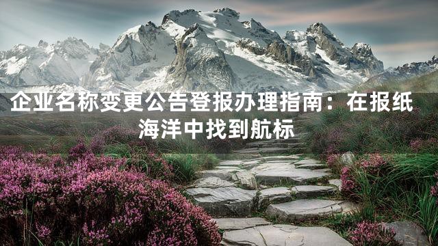 企业名称变更公告登报办理指南：在报纸海洋中找到航标