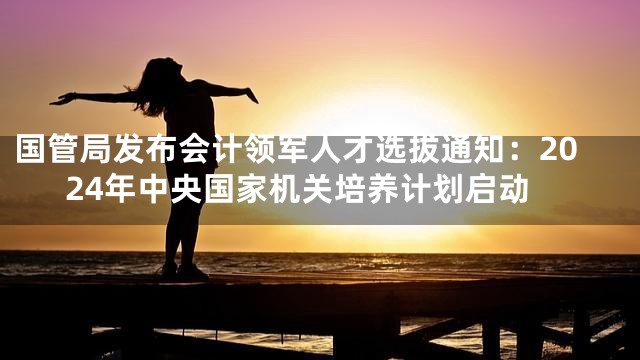 国管局发布会计领军人才选拔通知：2024年中央国家机关培养计划启动