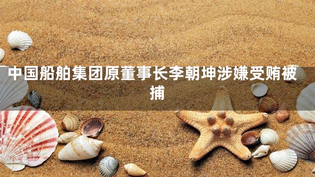 中国船舶集团原董事长李朝坤涉嫌受贿被捕