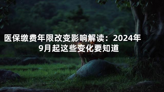 医保缴费年限改变影响解读：2024年9月起这些变化要知道