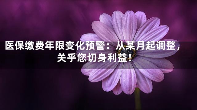 医保缴费年限变化预警：从某月起调整，关乎您切身利益！