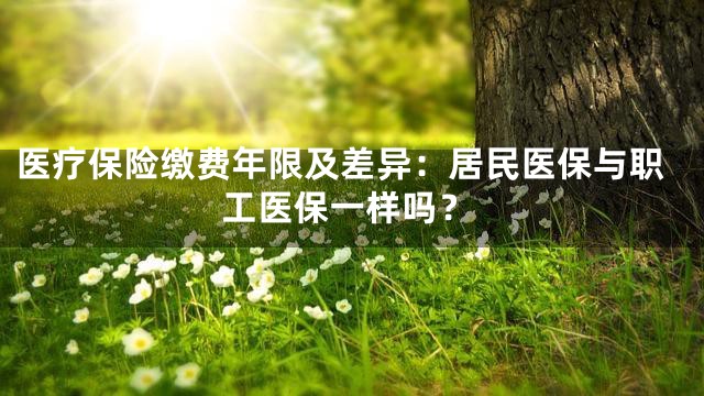 医疗保险缴费年限及差异：居民医保与职工医保一样吗？