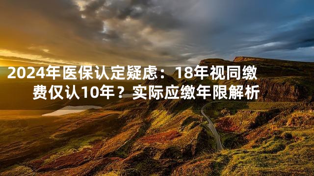 2024年医保认定疑虑：18年视同缴费仅认10年？实际应缴年限解析