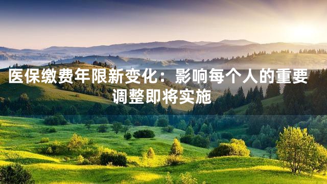医保缴费年限新变化：影响每个人的重要调整即将实施