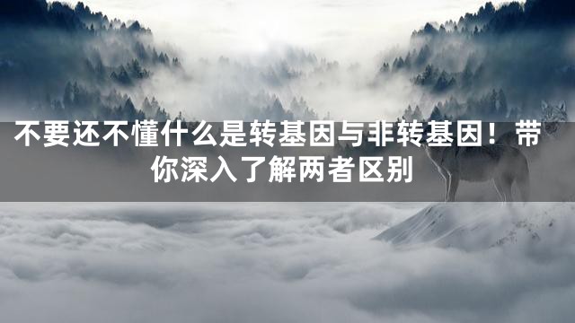 不要还不懂什么是转基因与非转基因！带你深入了解两者区别