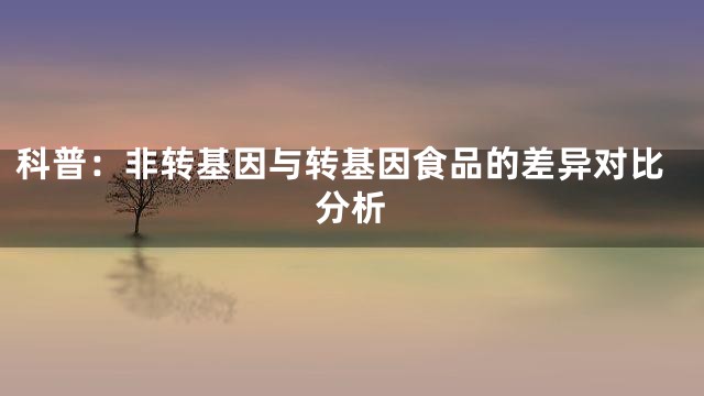 科普：非转基因与转基因食品的差异对比分析