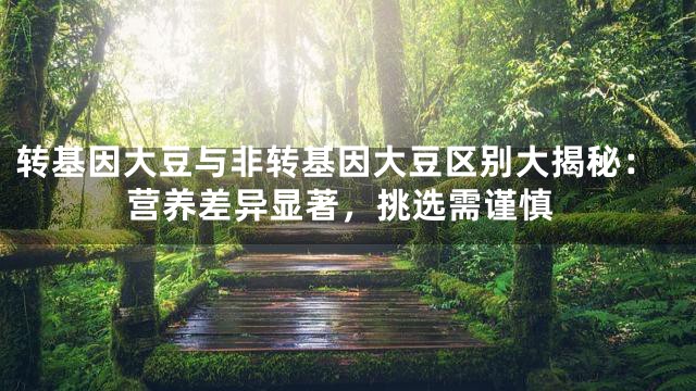 转基因大豆与非转基因大豆区别大揭秘：营养差异显著，挑选需谨慎