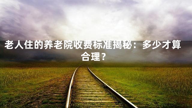 老人住的养老院收费标准揭秘：多少才算合理？