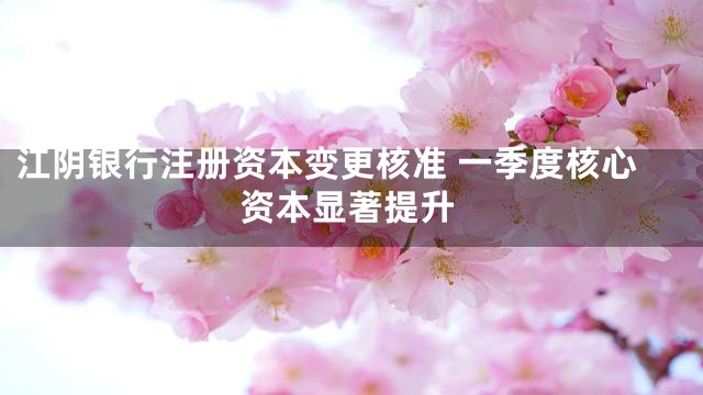江阴银行注册资本变更核准 一季度核心资本显著提升