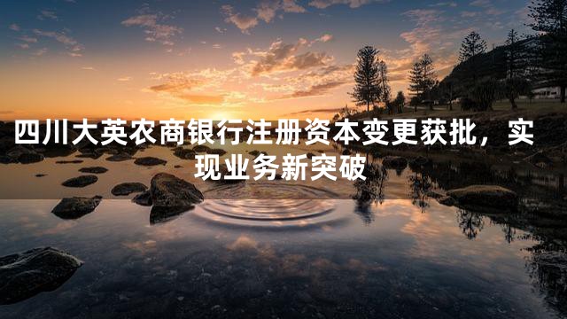 四川大英农商银行注册资本变更获批，实现业务新突破