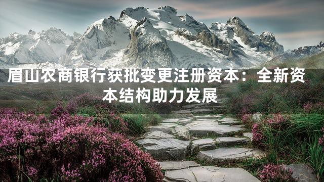 眉山农商银行获批变更注册资本：全新资本结构助力发展