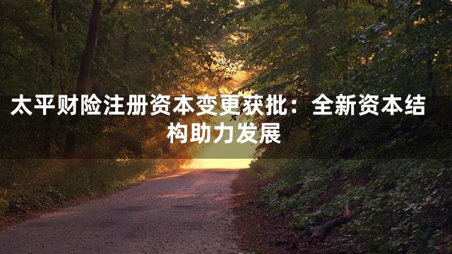 太平财险注册资本变更获批：全新资本结构助力发展
