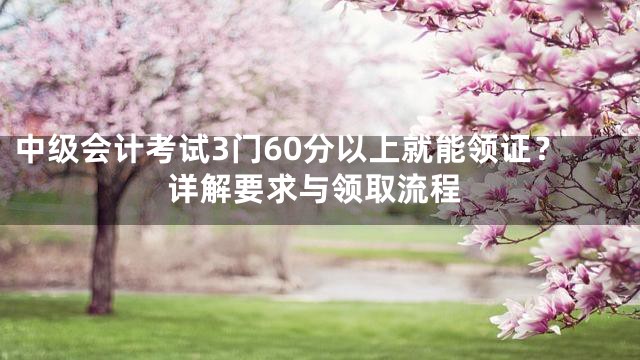 中级会计考试3门60分以上就能领证？详解要求与领取流程