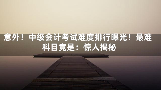 意外！中级会计考试难度排行曝光！最难科目竟是：惊人揭秘