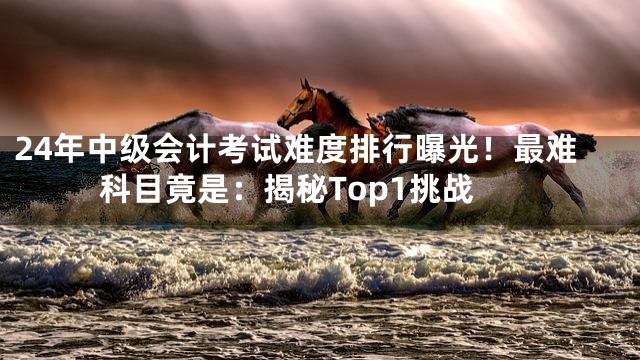 24年中级会计考试难度排行曝光！最难科目竟是：揭秘Top1挑战