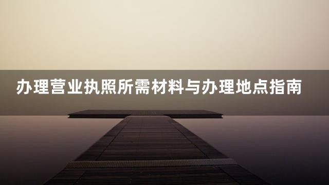 办理营业执照所需材料与办理地点指南