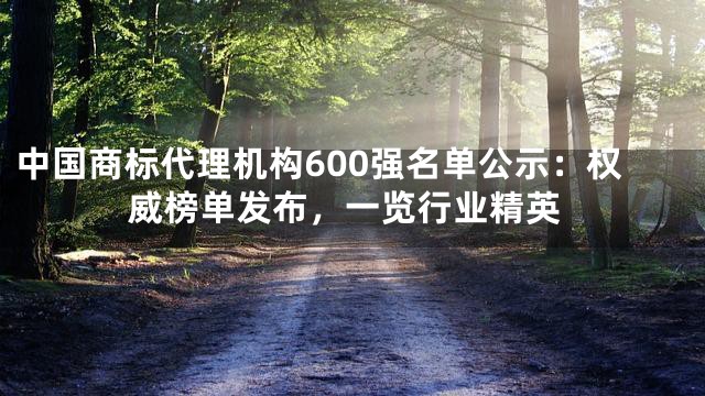 中国商标代理机构600强名单公示：权威榜单发布，一览行业精英