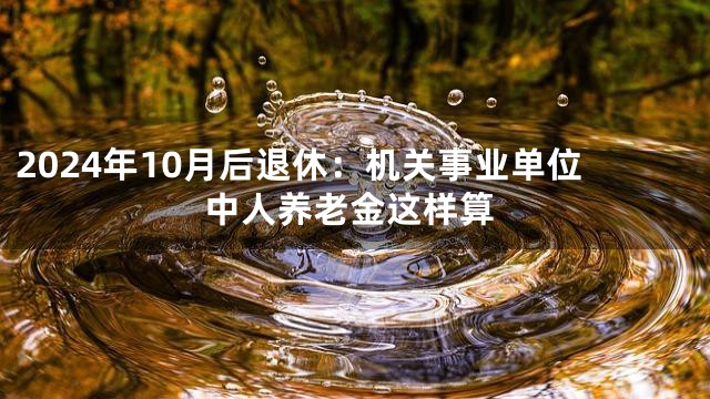 2024年10月后退休：机关事业单位中人养老金这样算