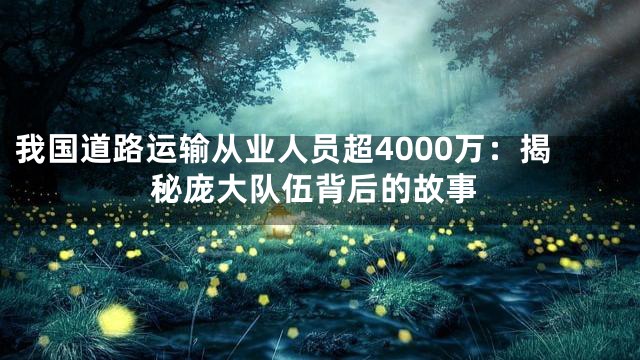 我国道路运输从业人员超4000万：揭秘庞大队伍背后的故事