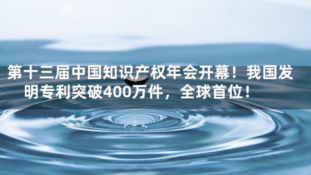第十三届中国知识产权年会开幕！我国发明专利突破400万件，全球首位！