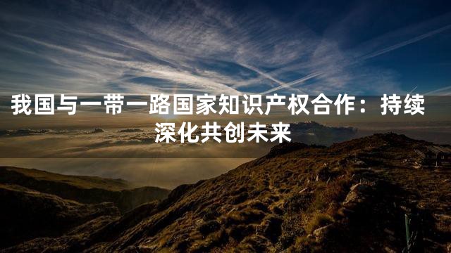 我国与一带一路国家知识产权合作：持续深化共创未来